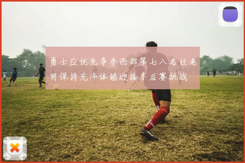 勇士应优先争夺西部第七八名让老将保持充沛体能迎接季后赛挑战