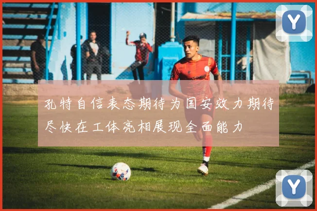 孔特自信表态期待为国安效力期待尽快在工体亮相展现全面能力
