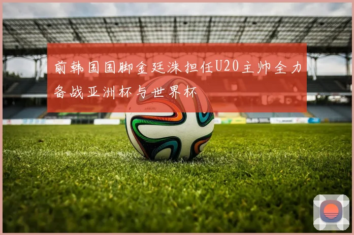 前韩国国脚金廷洙担任U20主帅全力备战亚洲杯与世界杯