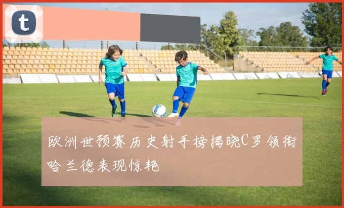 欧洲世预赛历史射手榜揭晓C罗领衔哈兰德表现惊艳