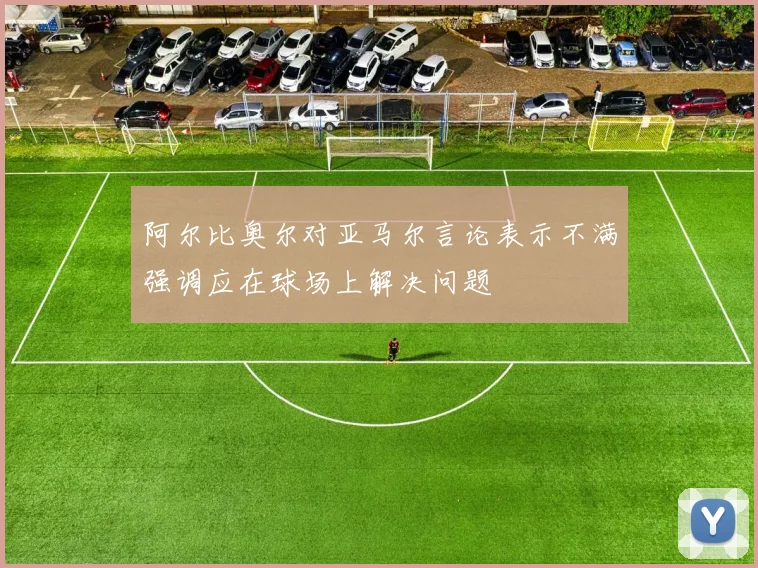 阿尔比奥尔对亚马尔言论表示不满强调应在球场上解决问题