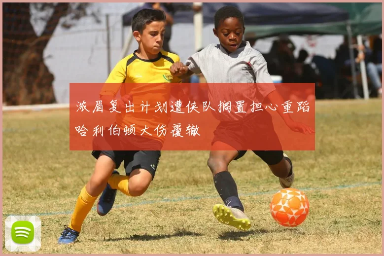 浓眉复出计划遭侠队搁置担心重蹈哈利伯顿大伤覆辙