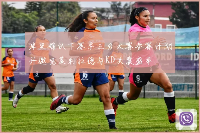 库里确认下赛季三分大赛参赛计划并邀克莱利拉德与KD共襄盛举