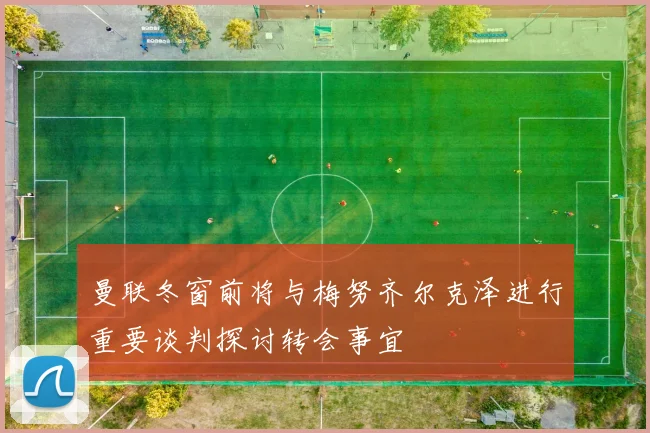 曼联冬窗前将与梅努齐尔克泽进行重要谈判探讨转会事宜