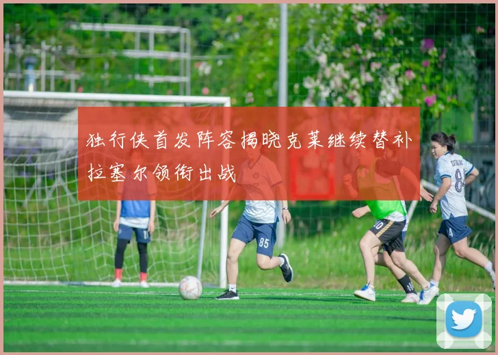 独行侠首发阵容揭晓克莱继续替补拉塞尔领衔出战