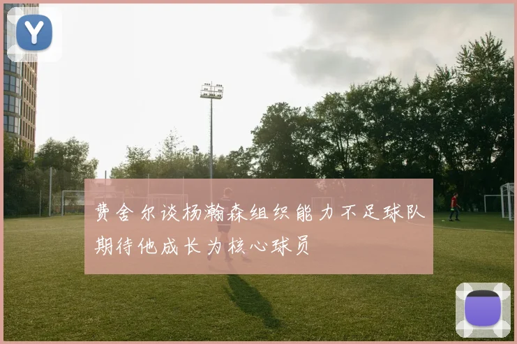 费舍尔谈杨瀚森组织能力不足球队期待他成长为核心球员
