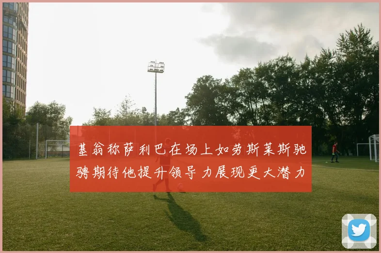 基翁称萨利巴在场上如劳斯莱斯驰骋期待他提升领导力展现更大潜力