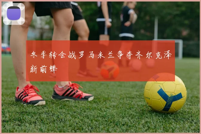 冬季转会战罗马米兰争夺齐尔克泽新前锋