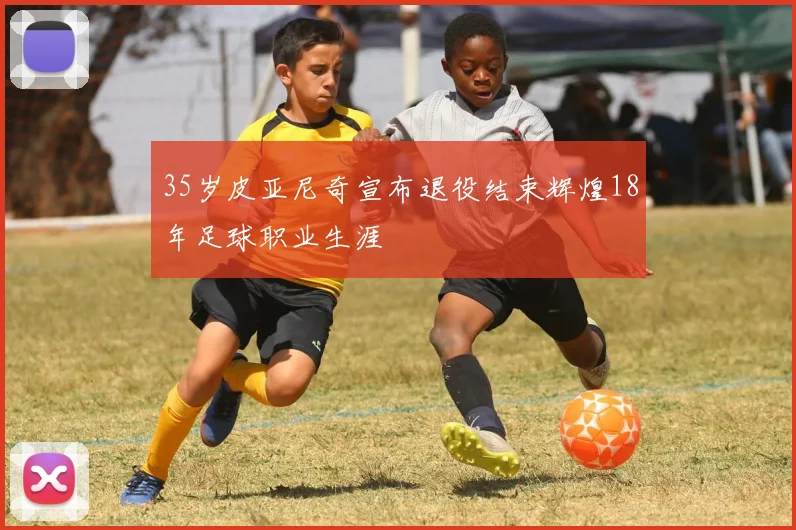 35岁皮亚尼奇宣布退役结束辉煌18年足球职业生涯