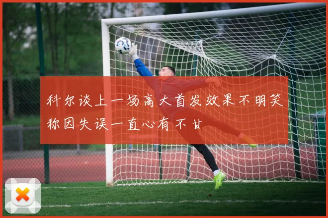 科尔谈上一场高大首发效果不明笑称因失误一直心有不甘