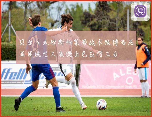 贝尔戈米称斯帕莱蒂战术致博洛尼亚困境尤文表现出色应得三分