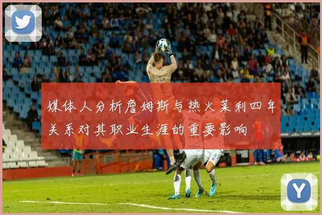 媒体人分析詹姆斯与热火莱利四年关系对其职业生涯的重要影响